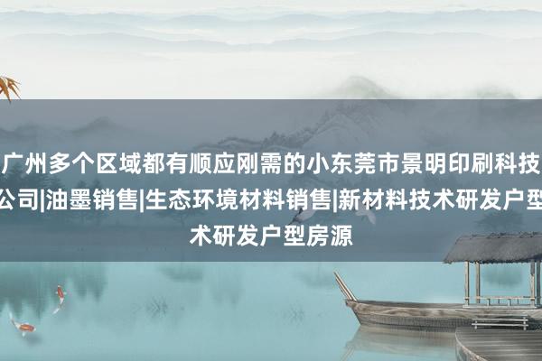 广州多个区域都有顺应刚需的小东莞市景明印刷科技有限公司|油墨销售|生态环境材料销售|新材料技术研发户型房源